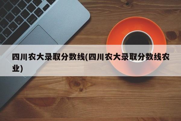 四川农大录取分数线(四川农大录取分数线农业)