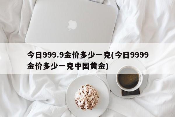 今日999.9金价多少一克(今日9999金价多少一克中国黄金)