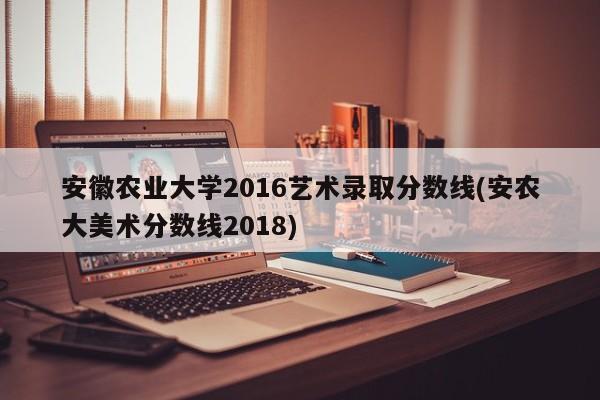 安徽农业大学2016艺术录取分数线(安农大美术分数线2018)