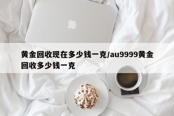 黄金回收现在多少钱一克/au9999黄金回收多少钱一克