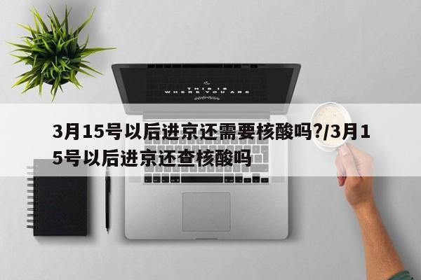 3月15号以后进京还需要核酸吗?/3月15号以后进京还查核酸吗