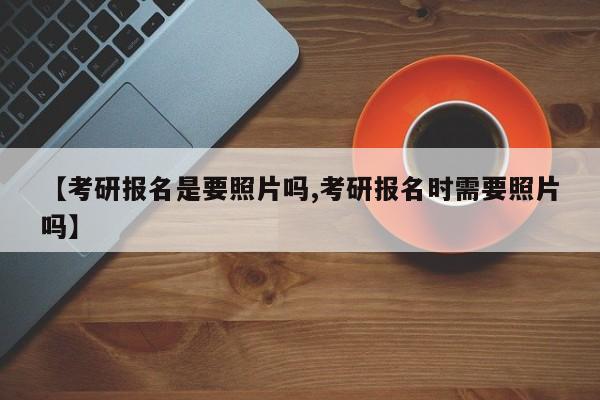 【考研报名是要照片吗,考研报名时需要照片吗】