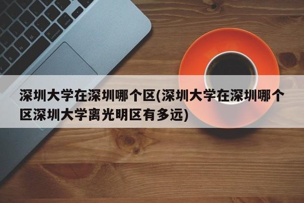 深圳大学在深圳哪个区(深圳大学在深圳哪个区深圳大学离光明区有多远)