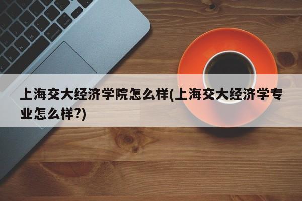 上海交大经济学院怎么样(上海交大经济学专业怎么样?)