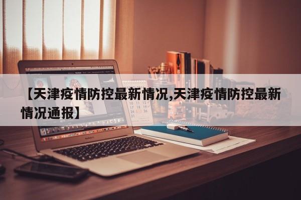 【天津疫情防控最新情况,天津疫情防控最新情况通报】