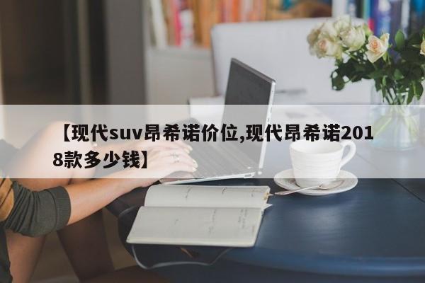 【现代suv昂希诺价位,现代昂希诺2018款多少钱】