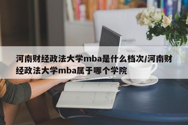 河南财经政法大学mba是什么档次/河南财经政法大学mba属于哪个学院