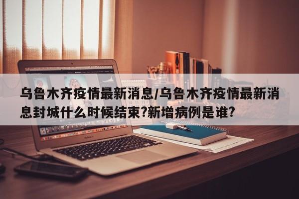 乌鲁木齐疫情最新消息/乌鲁木齐疫情最新消息封城什么时候结束?新增病例是谁?