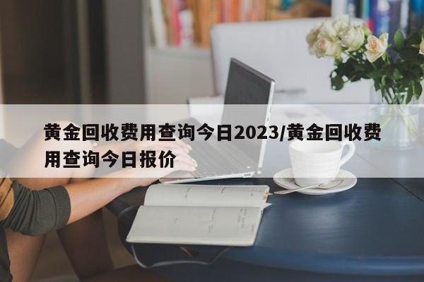 黄金回收费用查询今日2023/黄金回收费用查询今日报价