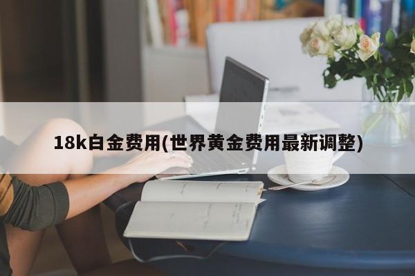 18k白金费用(世界黄金费用最新调整)