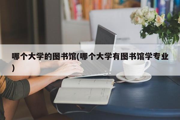 哪个大学的图书馆(哪个大学有图书馆学专业)