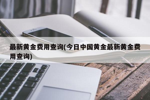 最新黄金费用查询(今日中国黄金最新黄金费用查询)