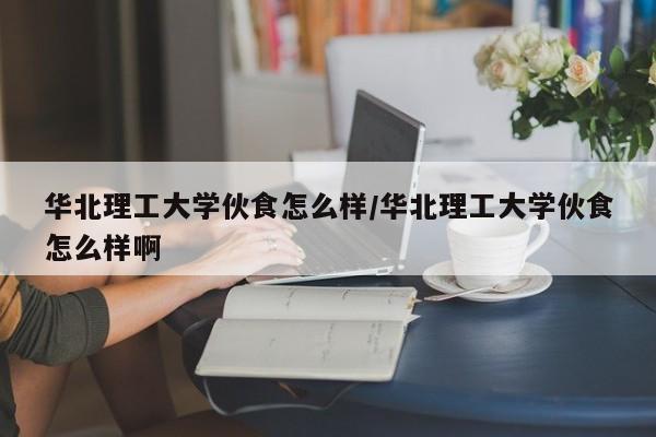 华北理工大学伙食怎么样/华北理工大学伙食怎么样啊