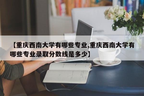 【重庆西南大学有哪些专业,重庆西南大学有哪些专业录取分数线是多少】