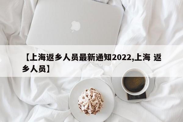 【上海返乡人员最新通知2022,上海 返乡人员】