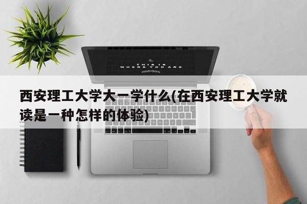 西安理工大学大一学什么(在西安理工大学就读是一种怎样的体验)