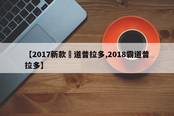 【2017新款覇道普拉多,2018霸道普拉多】