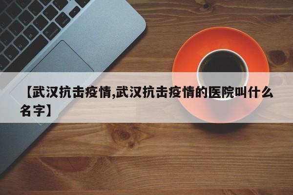 【武汉抗击疫情,武汉抗击疫情的医院叫什么名字】