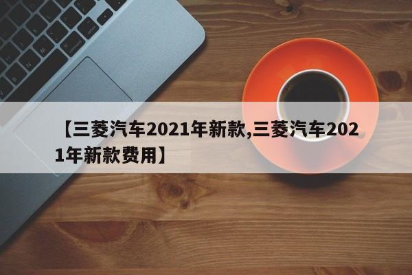 【三菱汽车2021年新款,三菱汽车2021年新款费用】