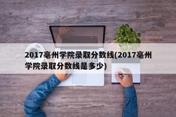 2017亳州学院录取分数线(2017亳州学院录取分数线是多少)