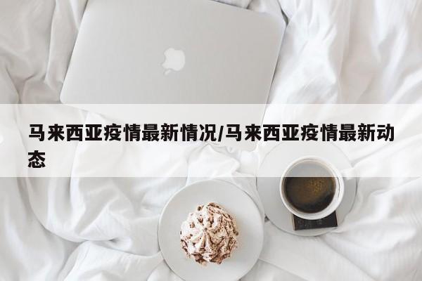 马来西亚疫情最新情况/马来西亚疫情最新动态