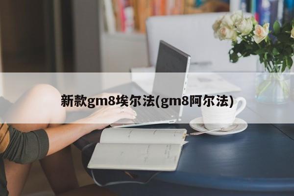 新款gm8埃尔法(gm8阿尔法)