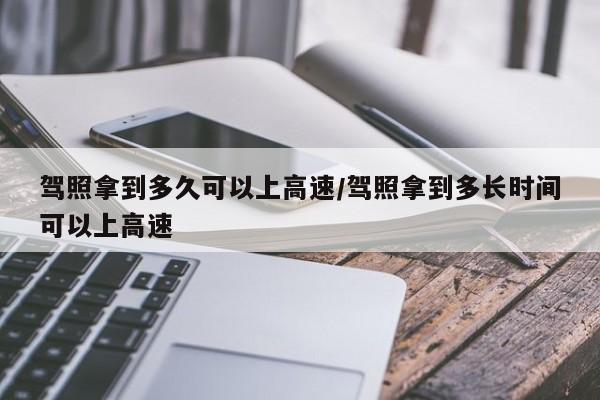 驾照拿到多久可以上高速/驾照拿到多长时间可以上高速