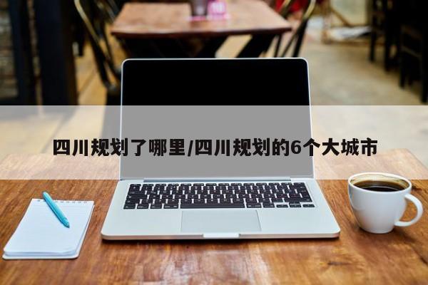 四川规划了哪里/四川规划的6个大城市