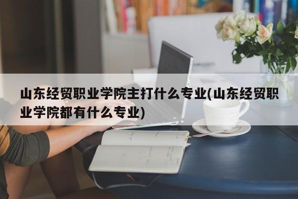 山东经贸职业学院主打什么专业(山东经贸职业学院都有什么专业)