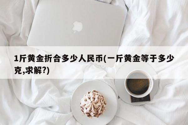 1斤黄金折合多少人民币(一斤黄金等于多少克,求解?)