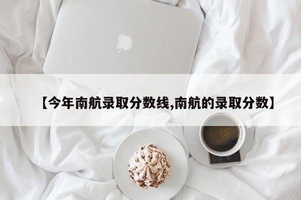 【今年南航录取分数线,南航的录取分数】