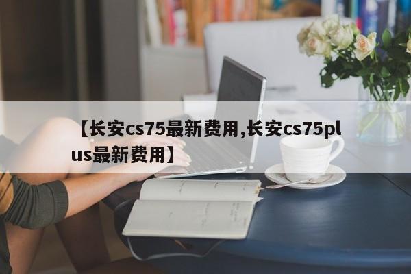 【长安cs75最新费用,长安cs75plus最新费用】