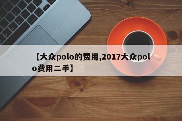 【大众polo的费用,2017大众polo费用二手】