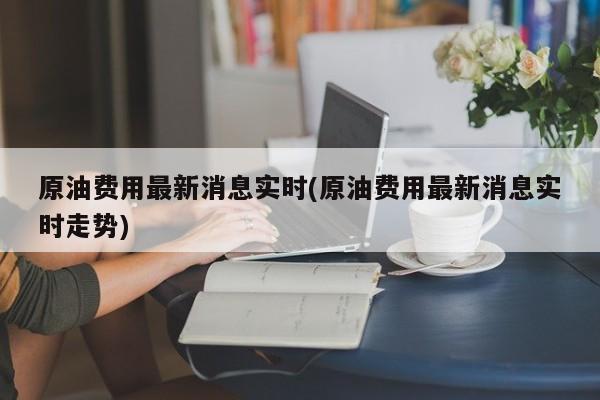 原油费用最新消息实时(原油费用最新消息实时走势)