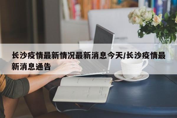 长沙疫情最新情况最新消息今天/长沙疫情最新消息通告