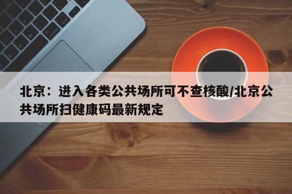 北京：进入各类公共场所可不查核酸/北京公共场所扫健康码最新规定