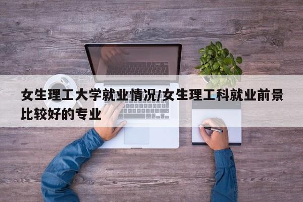 女生理工大学就业情况/女生理工科就业前景比较好的专业