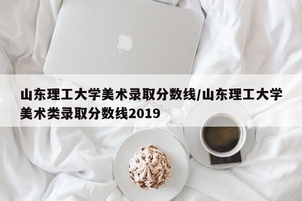 山东理工大学美术录取分数线/山东理工大学美术类录取分数线2019