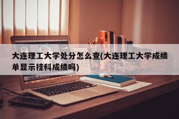 大连理工大学处分怎么查(大连理工大学成绩单显示挂科成绩吗)