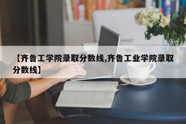 【齐鲁工学院录取分数线,齐鲁工业学院录取分数线】