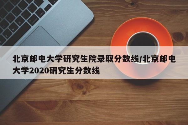 北京邮电大学研究生院录取分数线/北京邮电大学2020研究生分数线