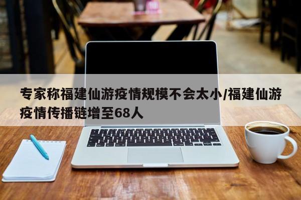 专家称福建仙游疫情规模不会太小/福建仙游疫情传播链增至68人