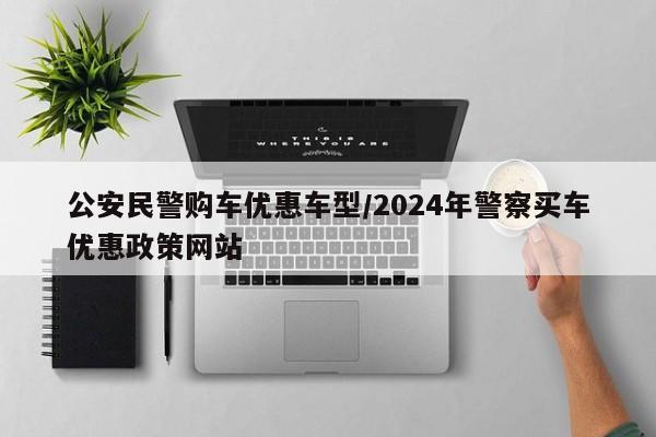 公安民警购车优惠车型/2024年警察买车优惠政策网站