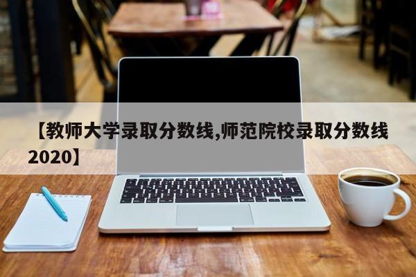 【教师大学录取分数线,师范院校录取分数线2020】