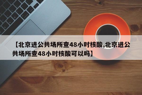 【北京进公共场所查48小时核酸,北京进公共场所查48小时核酸可以吗】