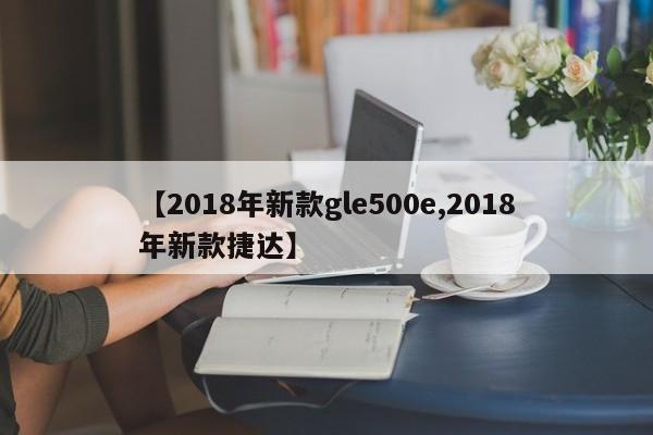 【2018年新款gle500e,2018年新款捷达】