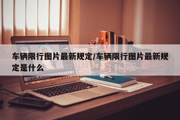 车辆限行图片最新规定/车辆限行图片最新规定是什么