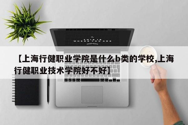 【上海行健职业学院是什么b类的学校,上海行健职业技术学院好不好】