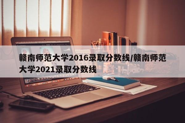 赣南师范大学2016录取分数线/赣南师范大学2021录取分数线