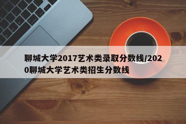 聊城大学2017艺术类录取分数线/2020聊城大学艺术类招生分数线